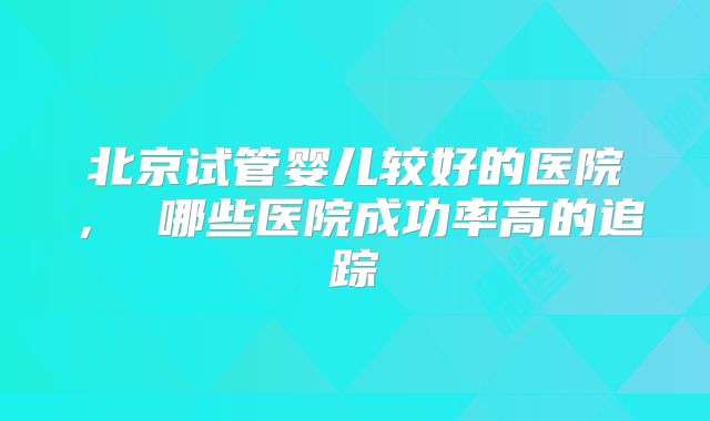 北京试管婴儿较好的医院， 哪些医院成功率高的追踪