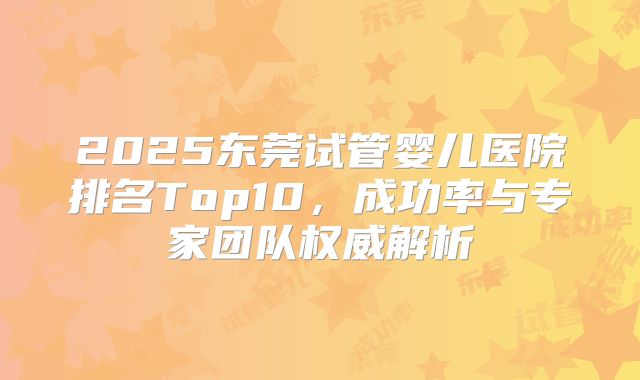 2025东莞试管婴儿医院排名Top10，成功率与专家团队权威解析