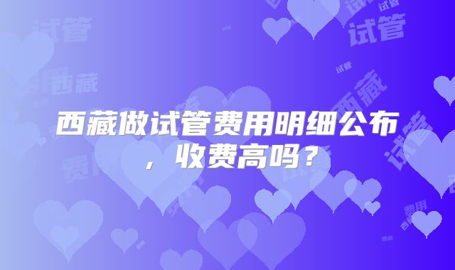 西藏做试管费用明细公布,收费高吗?