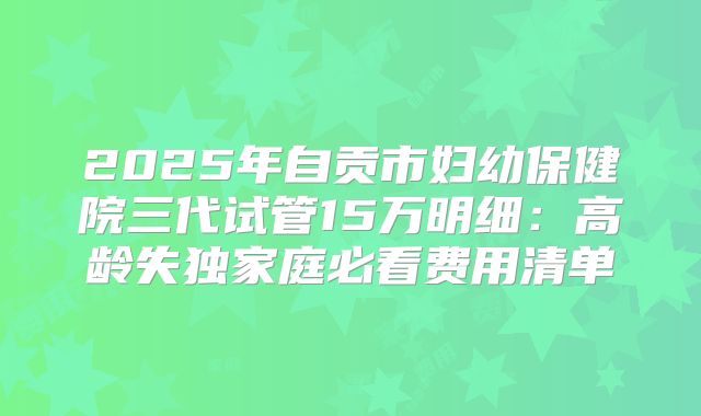2025年自贡市妇幼保健院三代试管15万明细:高龄失独家庭必看费用清单