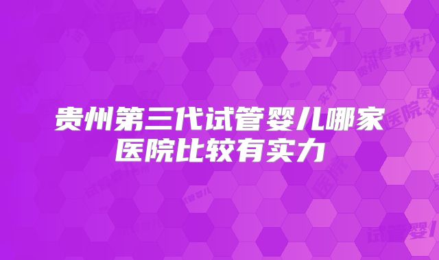 贵州第三代试管婴儿哪家医院比较有实力