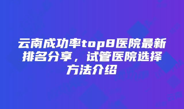 云南成功率top8医院最新排名分享,试管医院选择方法介绍
