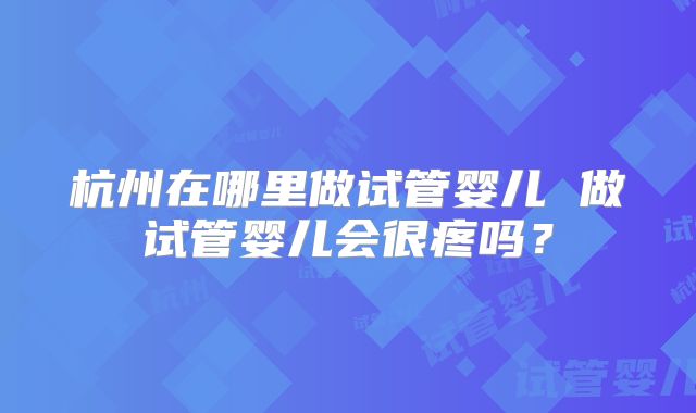 杭州在哪里做试管婴儿 做试管婴儿会很疼吗？