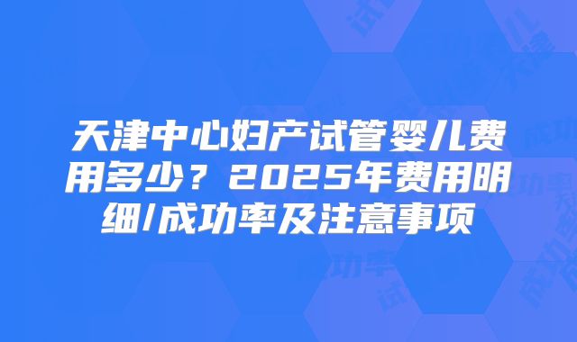 天津中心妇产试管婴儿费用多少？2025年费用明细/成功率及注意事项