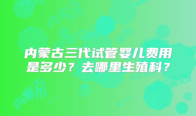 内蒙古三代试管婴儿费用是多少？去哪里生殖科？