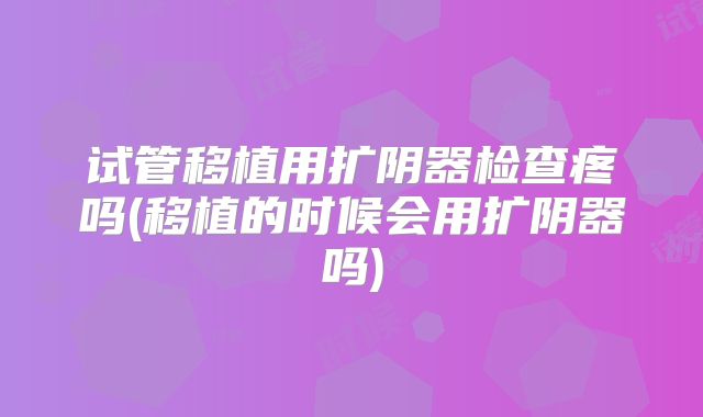 试管移植用扩阴器检查疼吗(移植的时候会用扩阴器吗)