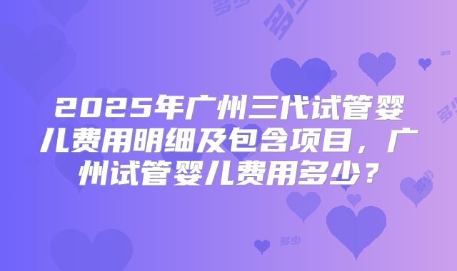 2025年广州三代试管婴儿费用明细及包含项目,广州试管婴儿费用多少?