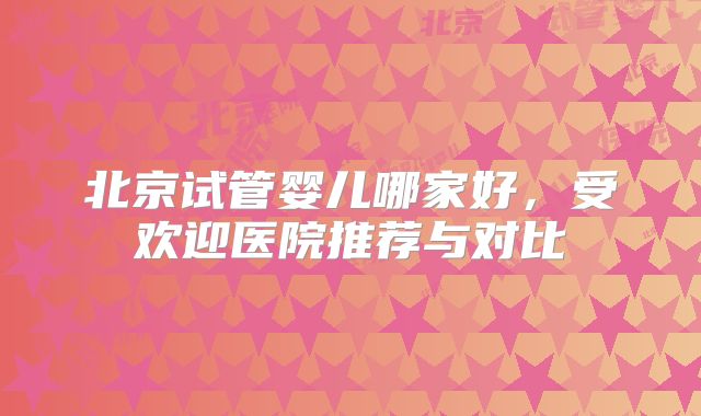 北京试管婴儿哪家好，受欢迎医院推荐与对比