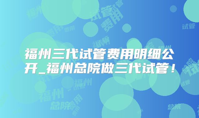 福州三代试管费用明细公开_福州总院做三代试管！
