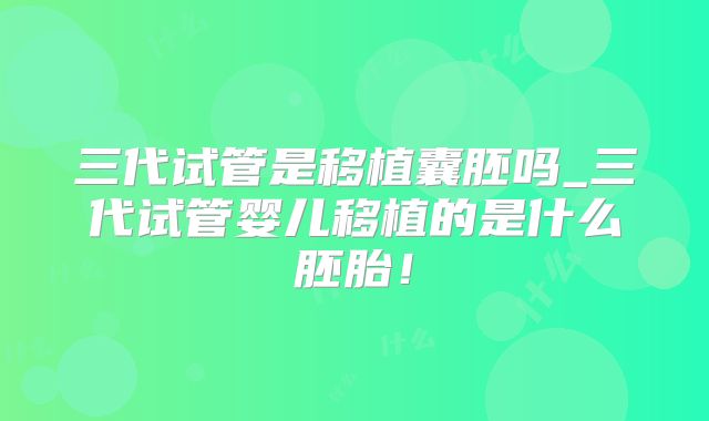 三代试管是移植囊胚吗_三代试管婴儿移植的是什么胚胎！