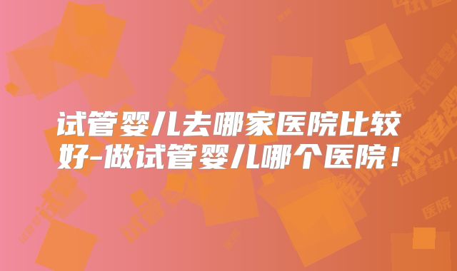 试管婴儿去哪家医院比较好-做试管婴儿哪个医院！