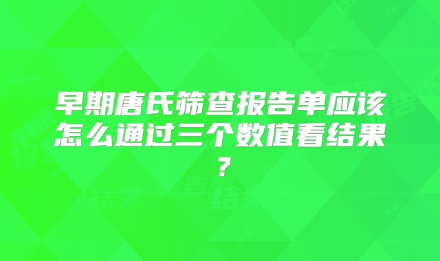 早期唐氏筛查报告单应该怎么通过三个数值看结果?
