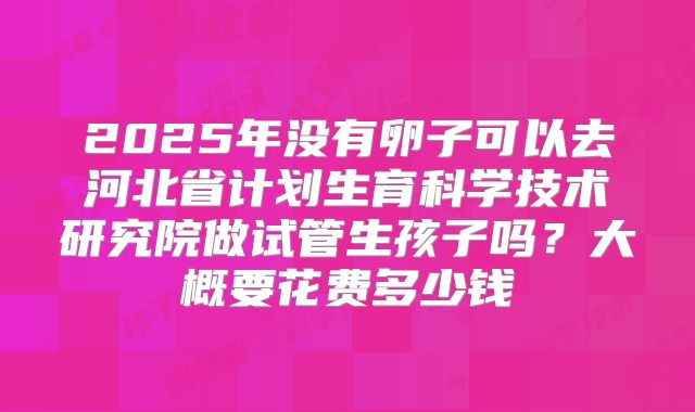2025年没有卵子可以去河北省计划生育科学技术研究院做试管生孩子吗？大概要花费多少钱