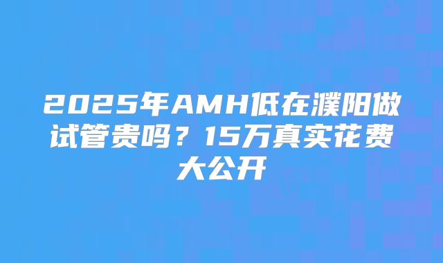 2025年AMH低在濮阳做试管贵吗?15万真实花费大公开