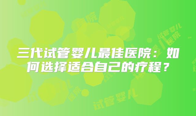 三代试管婴儿最佳医院：如何选择适合自己的疗程？
