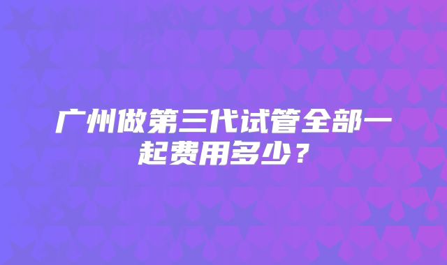 广州做第三代试管全部一起费用多少？