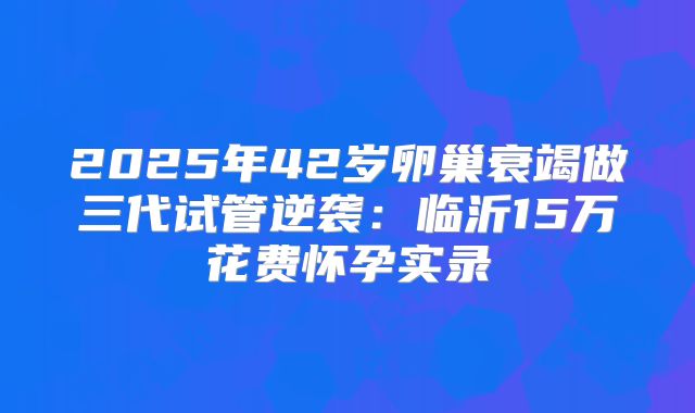 2025年42岁卵巢衰竭做三代试管逆袭：临沂15万花费怀孕实录
