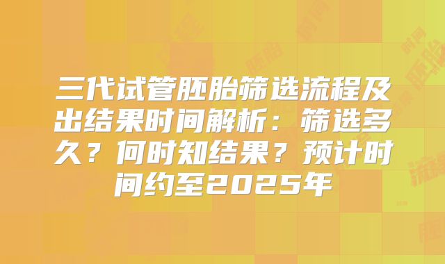 三代试管胚胎筛选流程及出结果时间解析：筛选多久？何时知结果？预计时间约至2025年