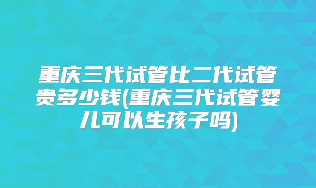 重庆三代试管比二代试管贵多少钱(重庆三代试管婴儿可以生孩子吗)