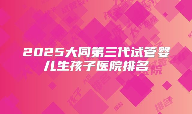 2025大同第三代试管婴儿生孩子医院排名
