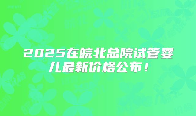 2025在皖北总院试管婴儿最新价格公布！