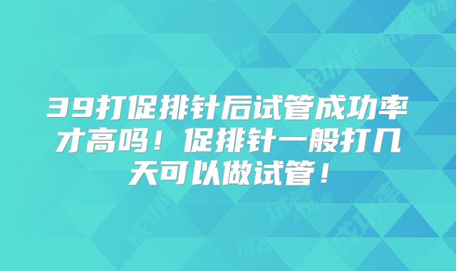39打促排针后试管成功率才高吗！促排针一般打几天可以做试管！