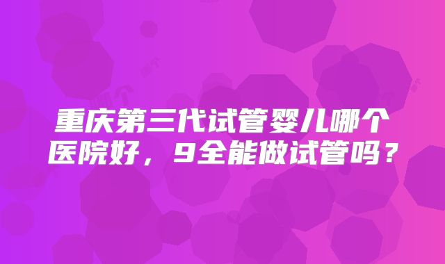 重庆第三代试管婴儿哪个医院好，9全能做试管吗？