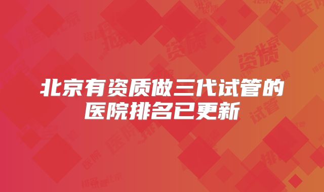 北京有资质做三代试管的医院排名已更新