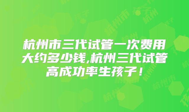 杭州市三代试管一次费用大约多少钱,杭州三代试管高成功率生孩子!