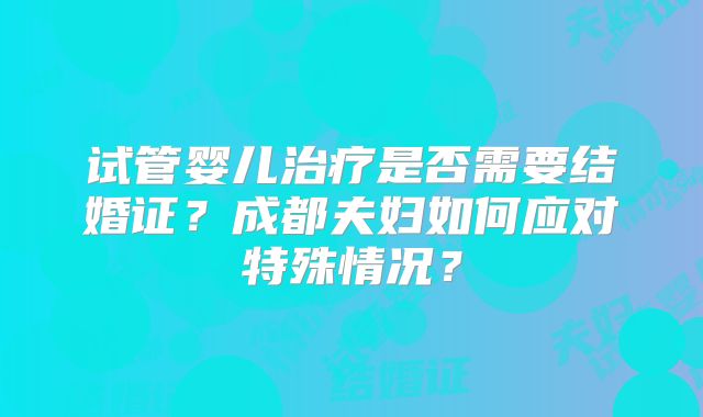 试管婴儿治疗是否需要结婚证？成都夫妇如何应对特殊情况？