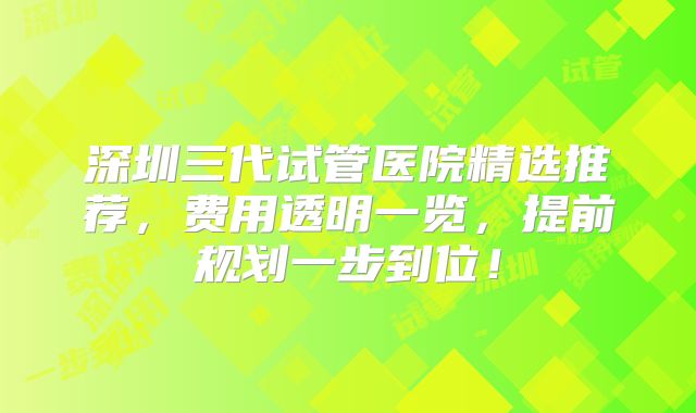 深圳三代试管医院精选推荐，费用透明一览，提前规划一步到位！