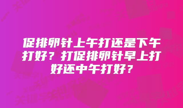 促排卵针上午打还是下午打好?打促排卵针早上打好还中午打好?