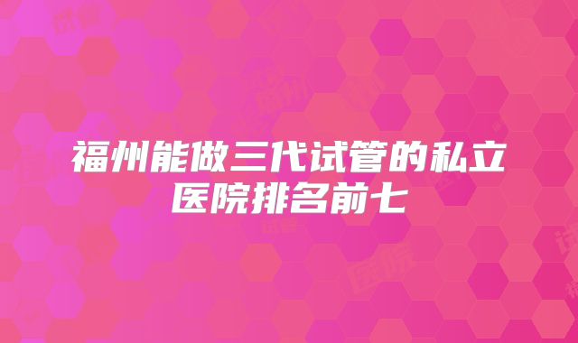 福州能做三代试管的私立医院排名前七