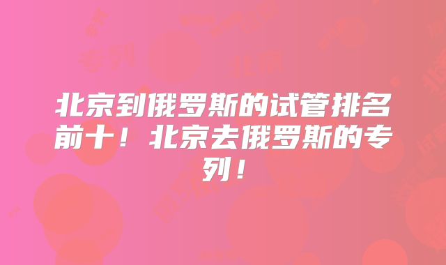 北京到俄罗斯的试管排名前十！北京去俄罗斯的专列！