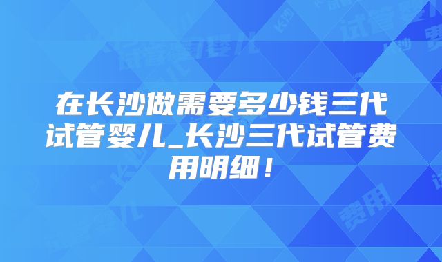 在长沙做需要多少钱三代试管婴儿_长沙三代试管费用明细!