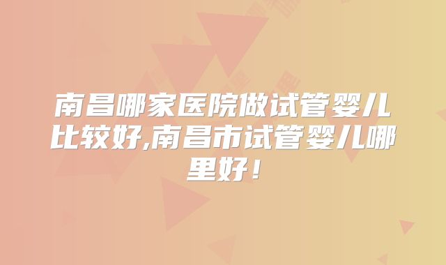 南昌哪家医院做试管婴儿比较好,南昌市试管婴儿哪里好！