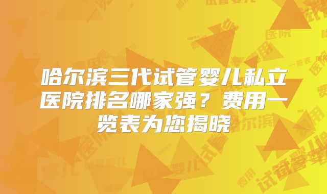 哈尔滨三代试管婴儿私立医院排名哪家强？费用一览表为您揭晓