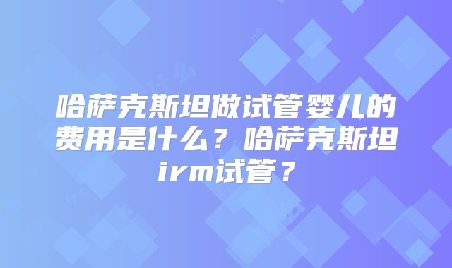哈萨克斯坦做试管婴儿的费用是什么？哈萨克斯坦irm试管？
