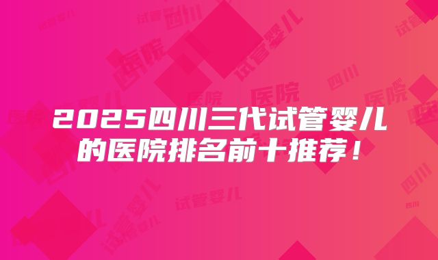 2025四川三代试管婴儿的医院排名前十推荐！