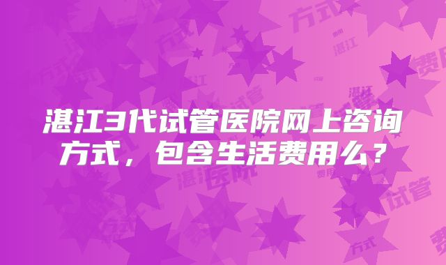 湛江3代试管医院网上咨询方式，包含生活费用么？