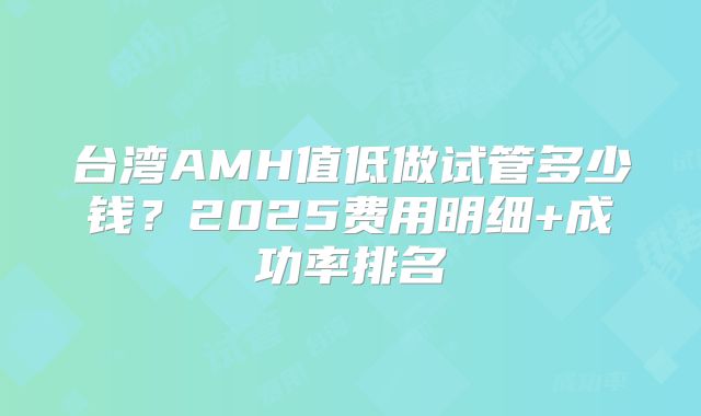 台湾AMH值低做试管多少钱？2025费用明细+成功率排名