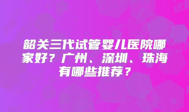 韶关三代试管婴儿医院哪家好？广州、深圳、珠海有哪些推荐？