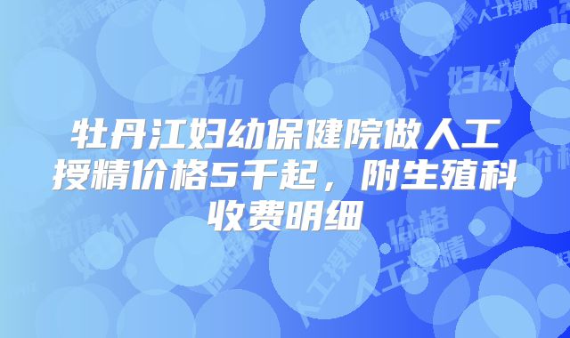 牡丹江妇幼保健院做人工授精价格5千起，附生殖科收费明细
