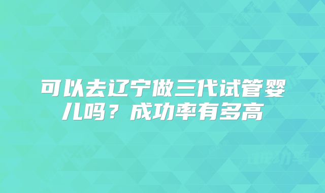 可以去辽宁做三代试管婴儿吗？成功率有多高