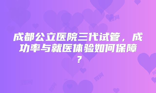 成都公立医院三代试管，成功率与就医体验如何保障？