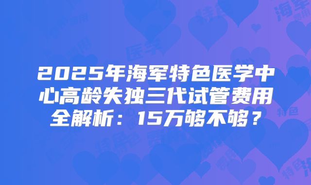 2025年海军特色医学中心高龄失独三代试管费用全解析：15万够不够？