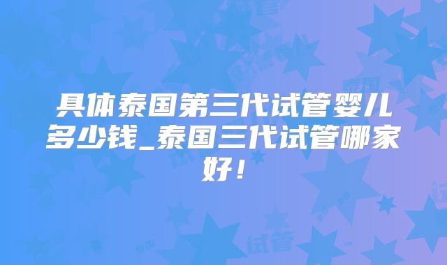 具体泰国第三代试管婴儿多少钱_泰国三代试管哪家好！