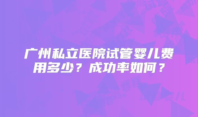 广州私立医院试管婴儿费用多少?成功率如何?