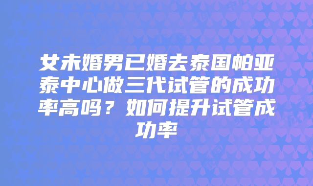 女未婚男已婚去泰国帕亚泰中心做三代试管的成功率高吗？如何提升试管成功率