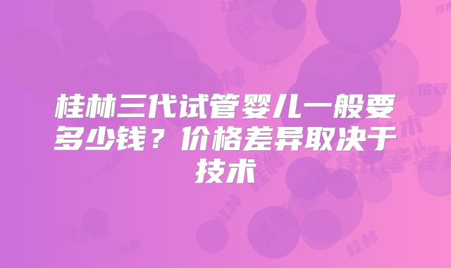 桂林三代试管婴儿一般要多少钱？价格差异取决于技术